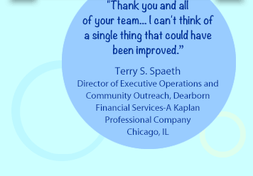 Thank you and all of your team... I can't think of a single thing that could have been improved.-Terry S. Spaeth Director of Executive Operations and Community Outreach, Dearborn Financial Services-A Kaplan Professional CompanyChicago, IL