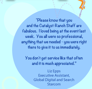 Please know that you and the Catalyst Ranch Staff are fabulous.  I love being at the event last week.  You all were so professional, anything that we needed - you were right there to give it to us immediately.You don't get service like that often and it is much appreciated.-Liz EppsExecutive Assistant, Global Digital and SearchStarcom