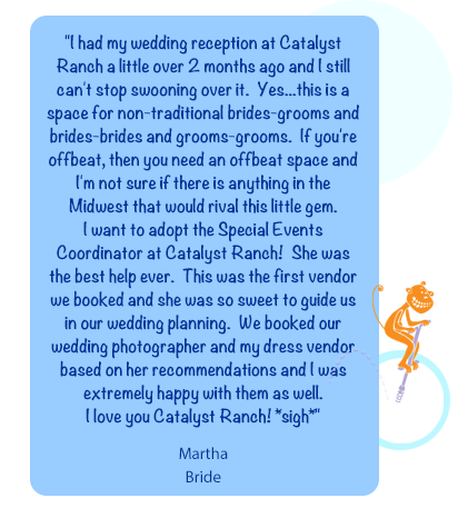 "I had my wedding reception at Catalyst Ranch a little over 2 months ago and I still can't stop swooning over it.  Yes...this is a space for non-traditional brides-grooms and brides-brides and grooms-grooms.  If you're offbeat, then you need an offbeat space and I'm not sure if there is anything in the Midwest that would rival this little gem.  I want to adopt the Special Events Coordinator at Catalyst Ranch!  She was the best help ever.  This was the first vendor we booked and she was so sweet to guide us in our wedding planning.  We booked our wedding photographer and my dress vendor based on her recommendations and I was extremely happy with them as well.  I love you Catalyst Ranch! *sigh*"MarthaBride