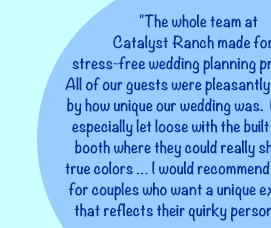 "The whole team at Catalyst Ranch made for a stress-free wedding planning process … All of our guests were pleasantly surprised by how unique our wedding was.  Everyone especially let loose with the built-in photo booth where they could really show their true colors … I would recommend this place for couples who want a unique experience that reflects their quirky personalities. "Yelp! review from Bride Crystal